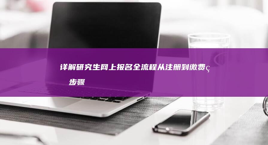 详解研究生网上报名全流程：从注册到缴费的步骤指南